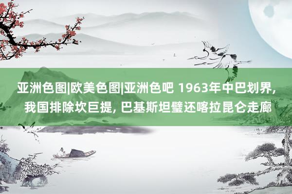 亚洲色图|欧美色图|亚洲色吧 1963年中巴划界， 我国排除坎巨提， 巴基斯坦璧还喀拉昆仑走廊