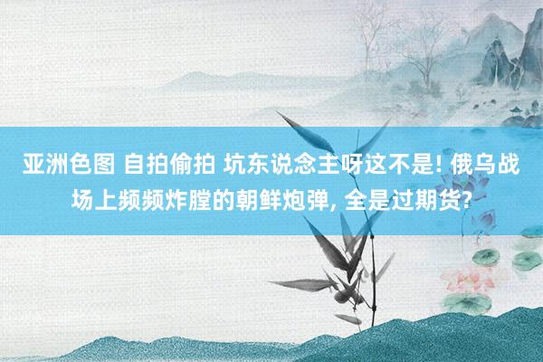 亚洲色图 自拍偷拍 坑东说念主呀这不是! 俄乌战场上频频炸膛的朝鲜炮弹， 全是过期货?