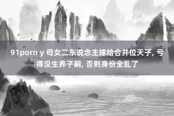 91porn y 母女二东说念主嫁给合并位天子， 亏得没生养子嗣， 否则身份全乱了