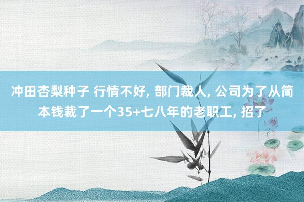 冲田杏梨种子 行情不好， 部门裁人， 公司为了从简本钱裁了一个35+七八年的老职工， 招了