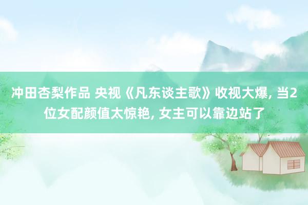 冲田杏梨作品 央视《凡东谈主歌》收视大爆， 当2位女配颜值太惊艳， 女主可以靠边站了