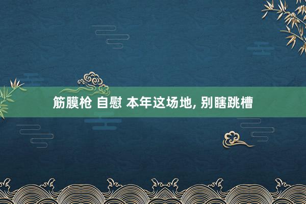 筋膜枪 自慰 本年这场地， 别瞎跳槽