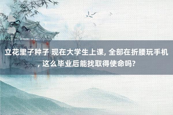 立花里子种子 现在大学生上课， 全部在折腰玩手机， 这么毕业后能找取得使命吗?