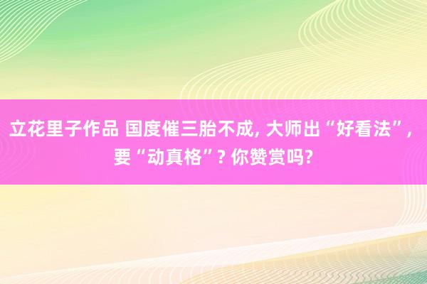 立花里子作品 国度催三胎不成， 大师出“好看法”， 要“动真格”? 你赞赏吗?