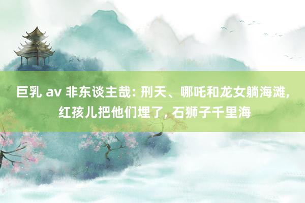 巨乳 av 非东谈主哉: 刑天、哪吒和龙女躺海滩， 红孩儿把他们埋了， 石狮子千里海