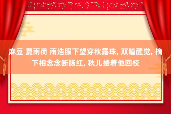 麻豆 夏雨荷 雨浩服下望穿秋露珠， 双瞳醒觉， 摘下相念念断肠红， 秋儿搂着他回校