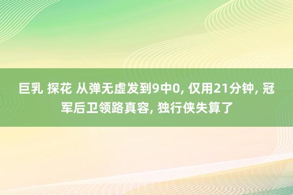 巨乳 探花 从弹无虚发到9中0， 仅用21分钟， 冠军后卫领路真容， 独行侠失算了