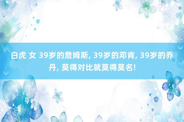 白虎 女 39岁的詹姆斯， 39岁的邓肯， 39岁的乔丹， 莫得对比就莫得莫名!