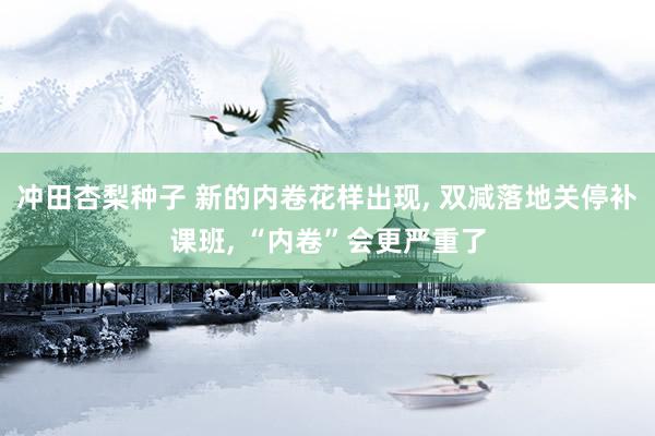 冲田杏梨种子 新的内卷花样出现， 双减落地关停补课班， “内卷”会更严重了