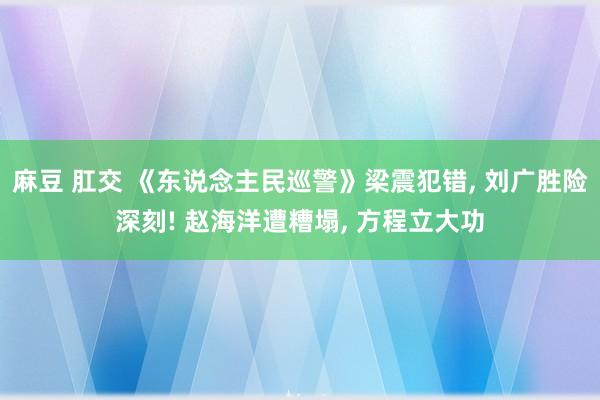 麻豆 肛交 《东说念主民巡警》梁震犯错， 刘广胜险深刻! 赵海洋遭糟塌， 方程立大功