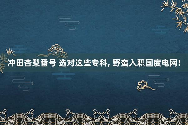 冲田杏梨番号 选对这些专科， 野蛮入职国度电网!