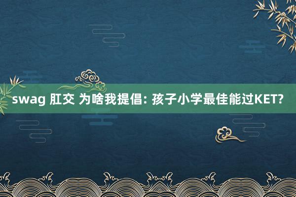 swag 肛交 为啥我提倡: 孩子小学最佳能过KET?