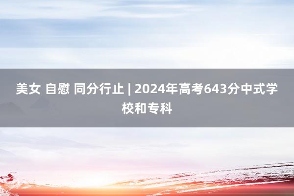 美女 自慰 同分行止 | 2024年高考643分中式学校和专科