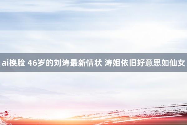 ai换脸 46岁的刘涛最新情状 涛姐依旧好意思如仙女