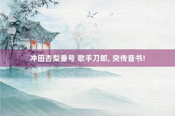 冲田杏梨番号 歌手刀郎， 突传音书!