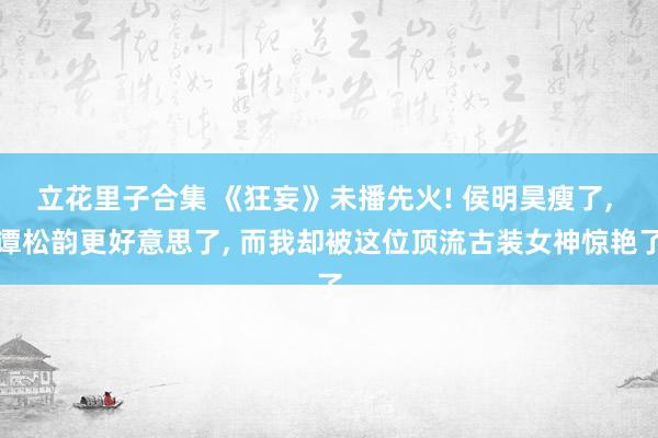 立花里子合集 《狂妄》未播先火! 侯明昊瘦了， 谭松韵更好意思了， 而我却被这位顶流古装女神惊艳了