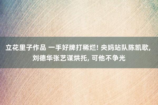 立花里子作品 一手好牌打稀烂! 央妈站队陈凯歌， 刘德华张艺谋烘托， 可他不争光