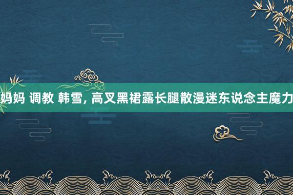 妈妈 调教 韩雪， 高叉黑裙露长腿散漫迷东说念主魔力