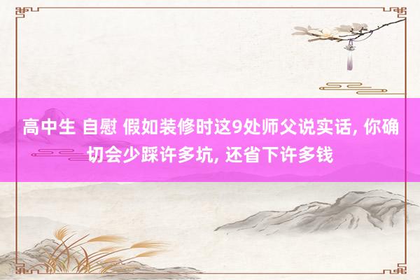 高中生 自慰 假如装修时这9处师父说实话， 你确切会少踩许多坑， 还省下许多钱
