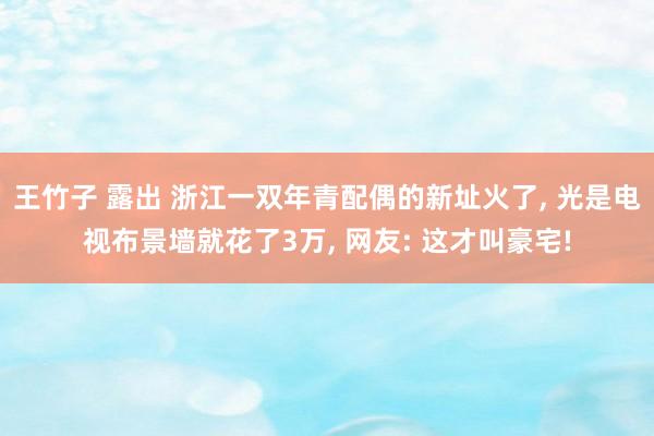 王竹子 露出 浙江一双年青配偶的新址火了， 光是电视布景墙就花了3万， 网友: 这才叫豪宅!
