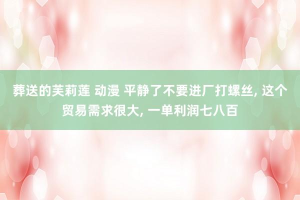 葬送的芙莉莲 动漫 平静了不要进厂打螺丝， 这个贸易需求很大， 一单利润七八百