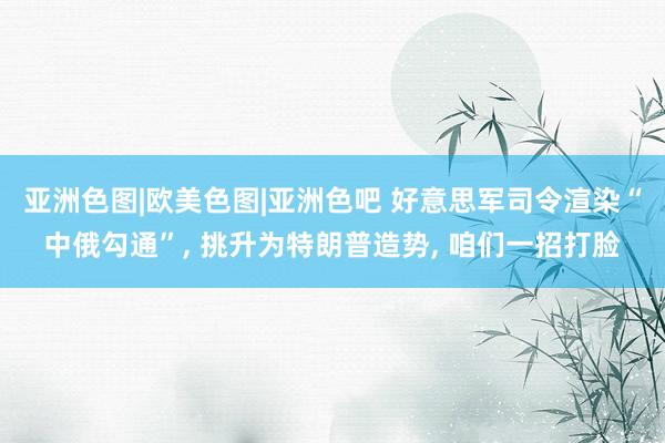 亚洲色图|欧美色图|亚洲色吧 好意思军司令渲染“中俄勾通”， 挑升为特朗普造势， 咱们一招打脸