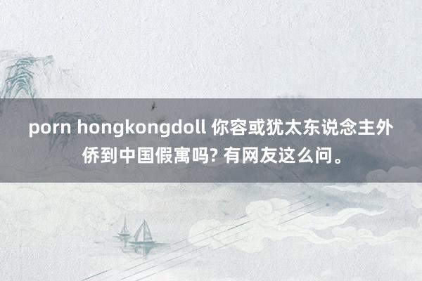 porn hongkongdoll 你容或犹太东说念主外侨到中国假寓吗? 有网友这么问。