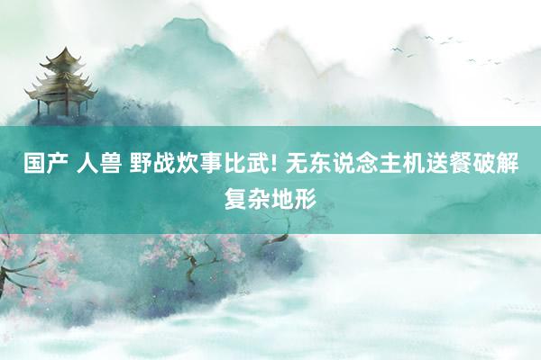 国产 人兽 野战炊事比武! 无东说念主机送餐破解复杂地形