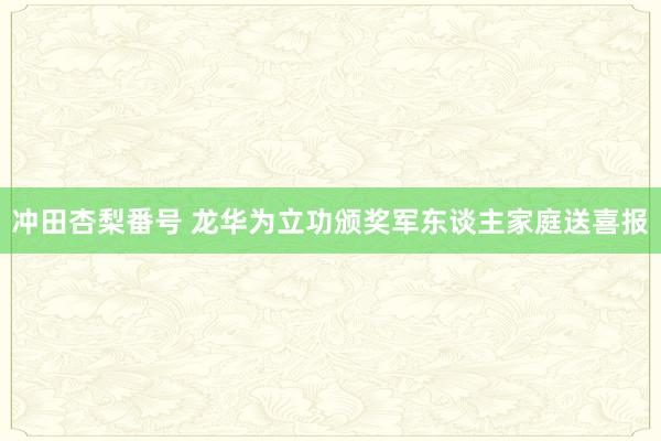 冲田杏梨番号 龙华为立功颁奖军东谈主家庭送喜报