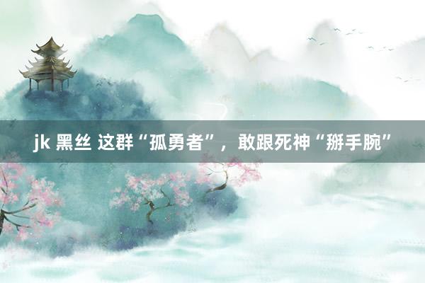 jk 黑丝 这群“孤勇者”，敢跟死神“掰手腕”