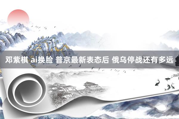邓紫棋 ai换脸 普京最新表态后 俄乌停战还有多远