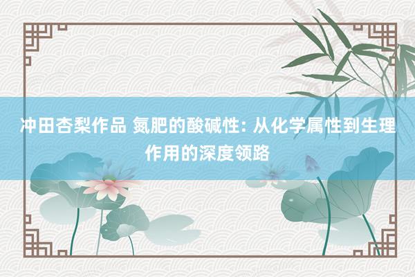 冲田杏梨作品 氮肥的酸碱性: 从化学属性到生理作用的深度领路