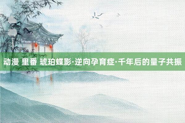 动漫 里番 琥珀蝶影·逆向孕育症·千年后的量子共振