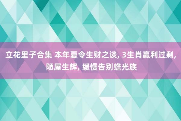 立花里子合集 本年夏令生财之谈， 3生肖赢利过剩， 陋屋生辉， 缓慢告别蟾光族