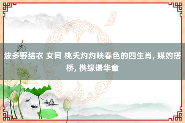 波多野结衣 女同 桃夭灼灼映春色的四生肖， 媒妁搭桥， 携缘谱华章