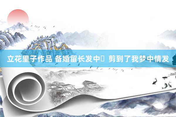 立花里子作品 备婚留长发中✨剪到了我梦中情发