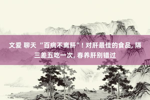 文爱 聊天 “百病不离肝”! 对肝最佳的食品， 隔三差五吃一次， 春养肝别错过