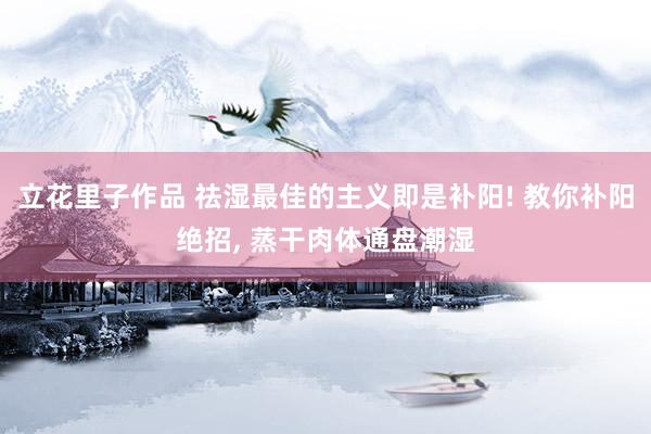 立花里子作品 祛湿最佳的主义即是补阳! 教你补阳绝招， 蒸干肉体通盘潮湿