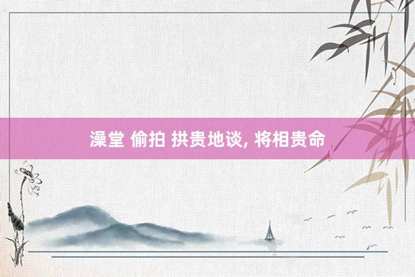 澡堂 偷拍 拱贵地谈， 将相贵命