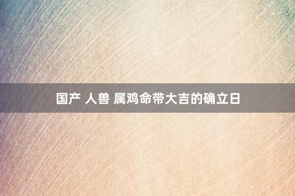 国产 人兽 属鸡命带大吉的确立日