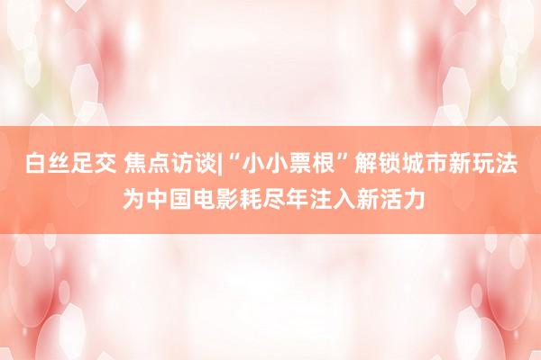 白丝足交 焦点访谈|“小小票根”解锁城市新玩法 为中国电影耗尽年注入新活力