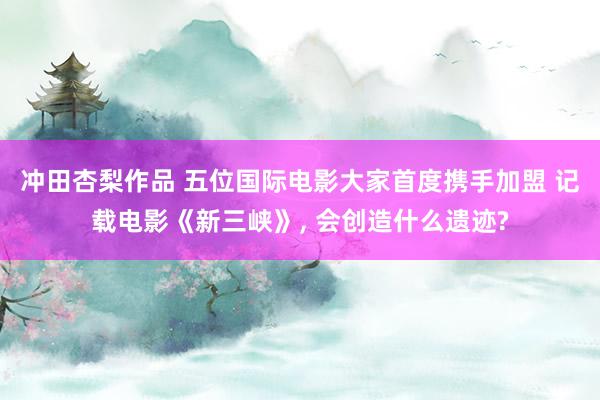 冲田杏梨作品 五位国际电影大家首度携手加盟 记载电影《新三峡》， 会创造什么遗迹?