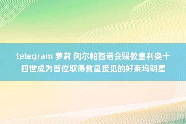 telegram 萝莉 阿尔帕西诺会赐教皇利奥十四世成为首位取得教皇接见的好莱坞明星