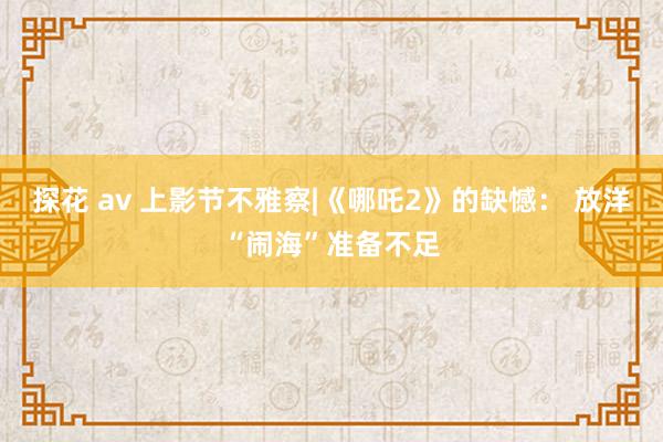 探花 av 上影节不雅察|《哪吒2》的缺憾： 放洋“闹海”准备不足