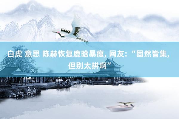 白虎 意思 陈赫恢复鹿晗暴瘦， 网友: “固然皆集， 但别太拼啊”