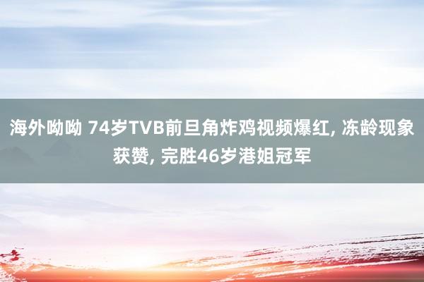 海外呦呦 74岁TVB前旦角炸鸡视频爆红， 冻龄现象获赞， 完胜46岁港姐冠军