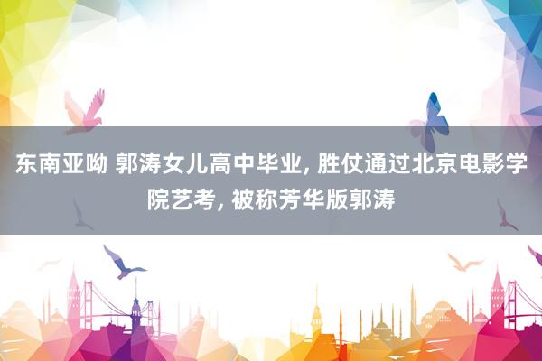东南亚呦 郭涛女儿高中毕业， 胜仗通过北京电影学院艺考， 被称芳华版郭涛