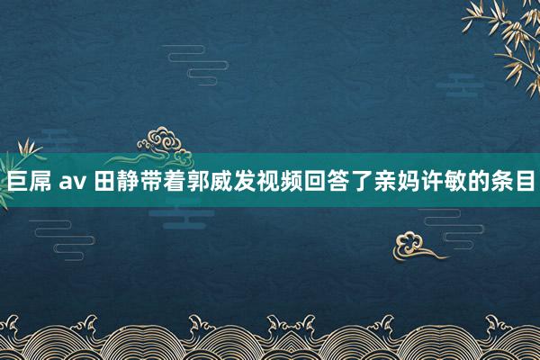 巨屌 av 田静带着郭威发视频回答了亲妈许敏的条目